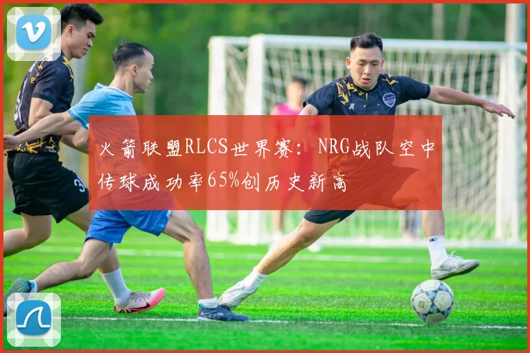 火箭联盟RLCS世界赛：NRG战队空中传球成功率65%创历史新高