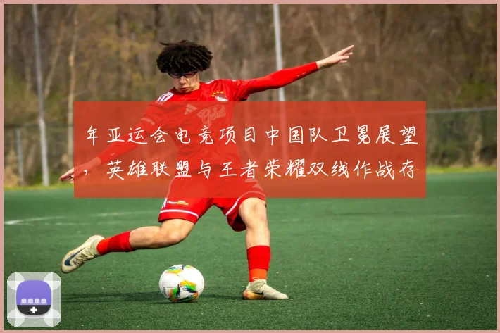 年亚运会电竞项目中国队卫冕展望，英雄联盟与王者荣耀双线作战存变数