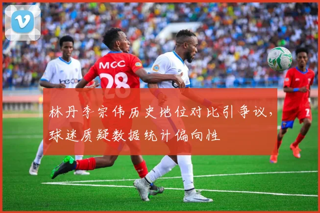 林丹李宗伟历史地位对比引争议，球迷质疑数据统计偏向性